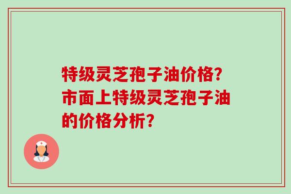 特级灵芝孢子油价格？市面上特级灵芝孢子油的价格分析？