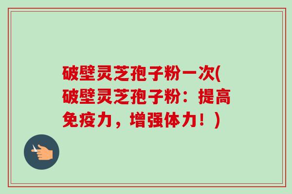 破壁灵芝孢子粉一次(破壁灵芝孢子粉：提高免疫力，增强体力！)
