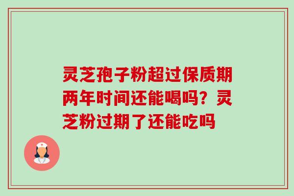 灵芝孢子粉超过保质期两年时间还能喝吗?灵芝粉过期了还能吃吗 灵芝孢子粉超过保质期两年时间还能喝吗?灵芝粉过期了还能吃吗