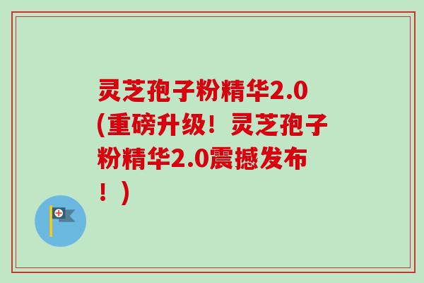 灵芝孢子粉精华2.0(重磅升级!灵芝孢子粉精华2.0震撼发布!) 灵芝孢子粉精华2.0(重磅升级!灵芝孢子粉精华2.0震撼发布!)