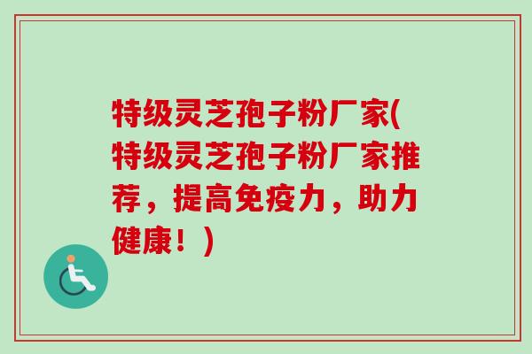 特级灵芝孢子粉厂家(特级灵芝孢子粉厂家推荐,提高免疫力,助力健康!) 特级灵芝孢子粉厂家(特级灵芝孢子粉厂家推荐,提高免疫力,助力健康!)