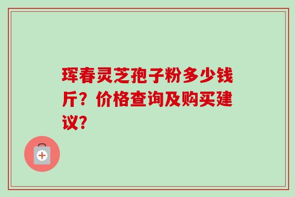 珲春灵芝孢子粉多少钱斤?价格查询及购买建议? 珲春灵芝孢子粉多少钱斤?价格查询及购买建议?