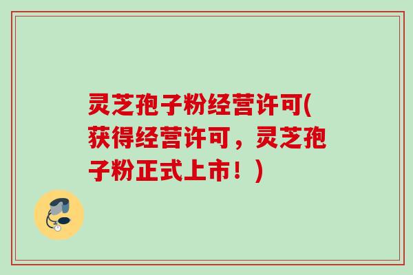 灵芝孢子粉经营许可(获得经营许可,灵芝孢子粉正式上市!) 灵芝孢子粉经营许可(获得经营许可,灵芝孢子粉正式上市!)