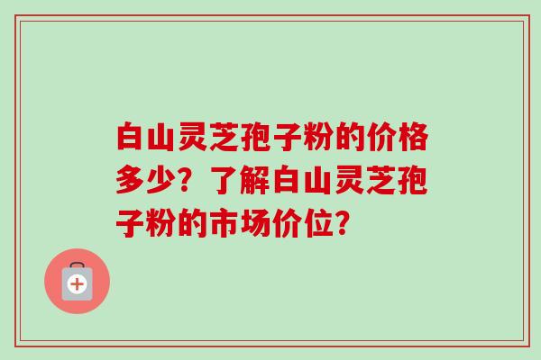 白山灵芝孢子粉的价格多少?了解白山灵芝孢子粉的市场价位? 白山灵芝孢子粉的价格多少?了解白山灵芝孢子粉的市场价位?