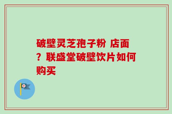 破壁灵芝孢子粉 店面?联盛堂破壁饮片如何购买 破壁灵芝孢子粉 店面?联盛堂破壁饮片如何购买