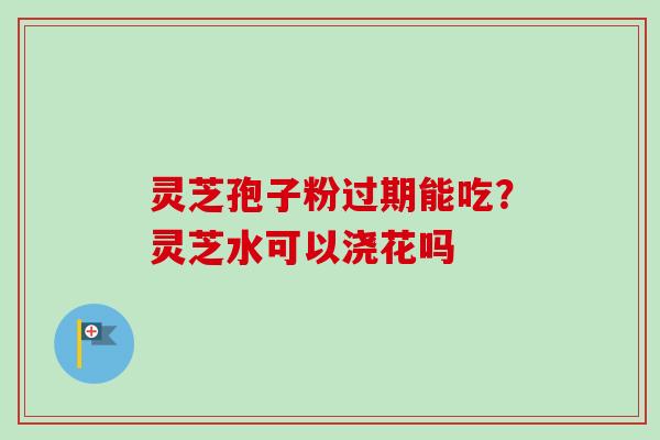 灵芝孢子粉过期能吃?灵芝水可以浇花吗 灵芝孢子粉过期能吃?灵芝水可以浇花吗