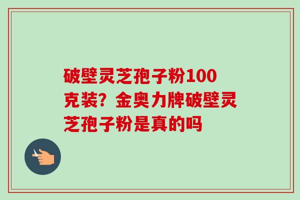 破壁灵芝孢子粉100克装?金奥力牌破壁灵芝孢子粉是真的吗 破壁灵芝孢子粉100克装?金奥力牌破壁灵芝孢子粉是真的吗