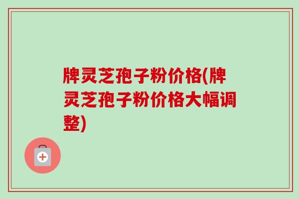 牌灵芝孢子粉价格(牌灵芝孢子粉价格大幅调整)