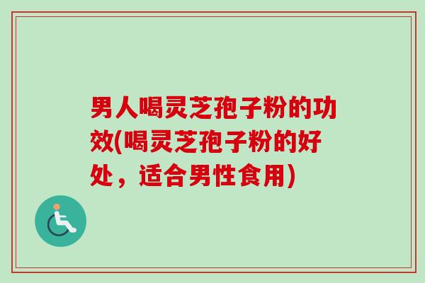 男人喝灵芝孢子粉的功效(喝灵芝孢子粉的好处，适合男性食用)