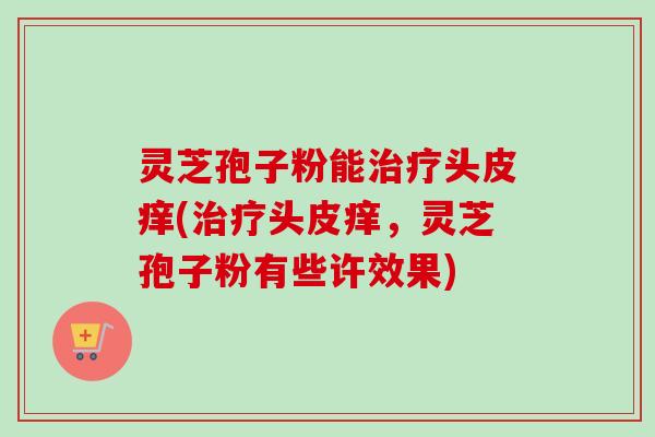 灵芝孢子粉能头皮痒(头皮痒,灵芝孢子粉有些许效果) 灵芝孢子粉能头皮痒(头皮痒,灵芝孢子粉有些许效果)