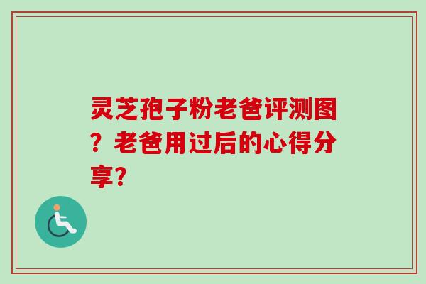 灵芝孢子粉老爸评测图?老爸用过后的心得分享? 灵芝孢子粉老爸评测图?老爸用过后的心得分享?