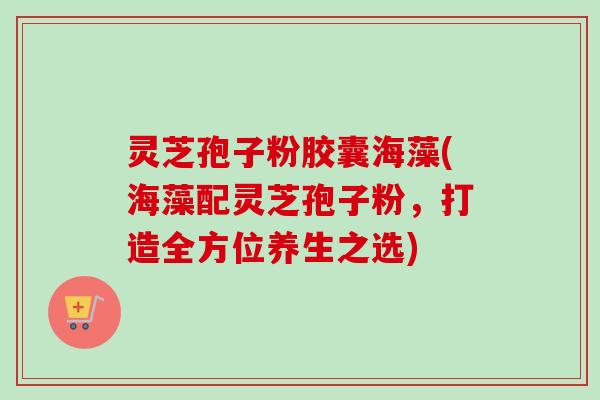 灵芝孢子粉胶囊海藻(海藻配灵芝孢子粉，打造全方位养生之选)