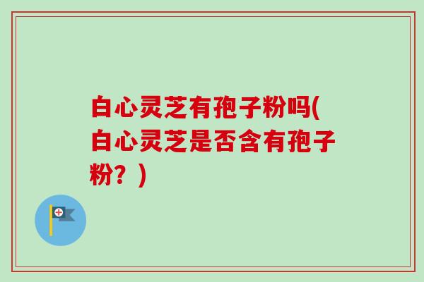 白心灵芝有孢子粉吗(白心灵芝是否含有孢子粉？)
