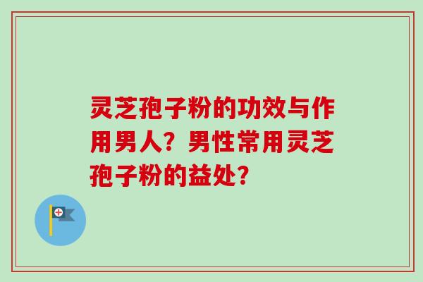 灵芝孢子粉的功效与作用男人?男性常用灵芝孢子粉的益处? 灵芝孢子粉的功效与作用男人?男性常用灵芝孢子粉的益处?