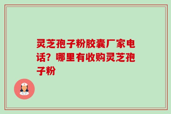 灵芝孢子粉胶囊厂家电话?哪里有收购灵芝孢子粉 灵芝孢子粉胶囊厂家电话?哪里有收购灵芝孢子粉