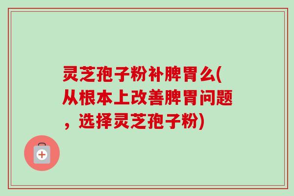 灵芝孢子粉补脾胃么(从根本上改善脾胃问题,选择灵芝孢子粉) 灵芝孢子粉补脾胃么(从根本上改善脾胃问题,选择灵芝孢子粉)
