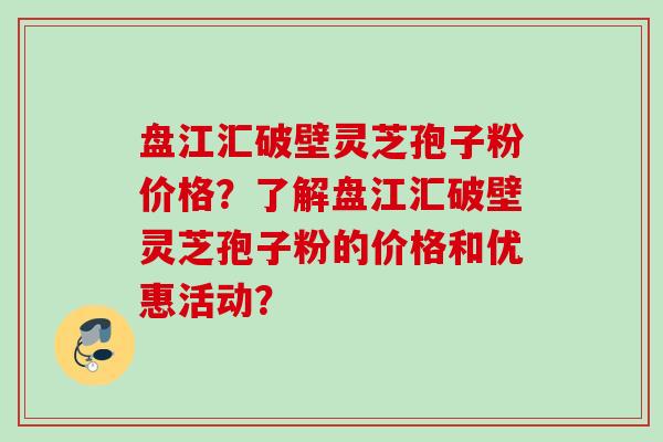 盘江汇破壁灵芝孢子粉价格?了解盘江汇破壁灵芝孢子粉的价格和优惠活动? 盘江汇破壁灵芝孢子粉价格?了解盘江汇破壁灵芝孢子粉的价格和优惠活动?