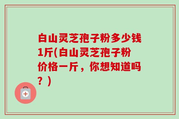白山灵芝孢子粉多少钱1斤(白山灵芝孢子粉价格一斤,你想知道吗?) 白山灵芝孢子粉多少钱1斤(白山灵芝孢子粉价格一斤,你想知道吗?)