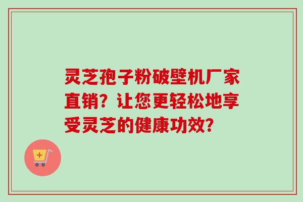 灵芝孢子粉破壁机厂家直销？让您更轻松地享受灵芝的健康功效？