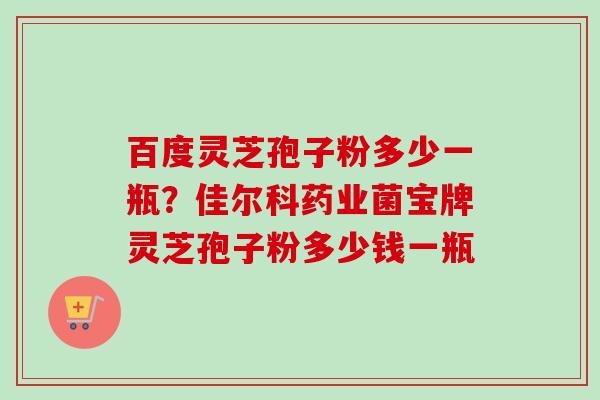 百度灵芝孢子粉多少一瓶?佳尔科药业菌宝牌灵芝孢子粉多少钱一瓶 百度灵芝孢子粉多少一瓶?佳尔科药业菌宝牌灵芝孢子粉多少钱一瓶