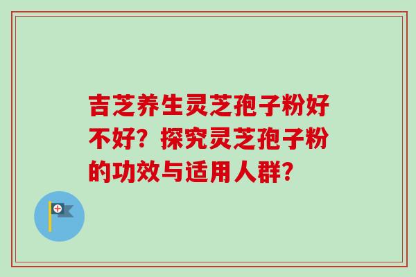 吉芝养生灵芝孢子粉好不好?探究灵芝孢子粉的功效与适用人群? 吉芝养生灵芝孢子粉好不好?探究灵芝孢子粉的功效与适用人群?