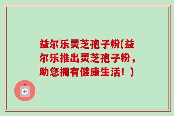 益尔乐灵芝孢子粉(益尔乐推出灵芝孢子粉,助您拥有健康生活!) 益尔乐灵芝孢子粉(益尔乐推出灵芝孢子粉,助您拥有健康生活!)