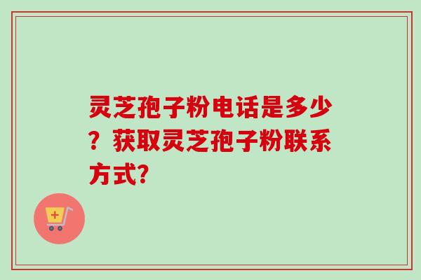 灵芝孢子粉电话是多少？获取灵芝孢子粉联系方式？