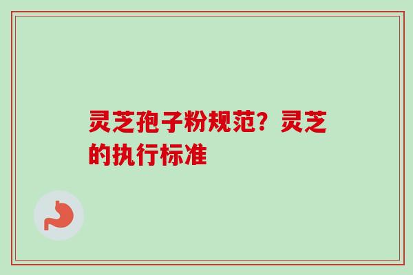 灵芝孢子粉规范?灵芝的执行标准 灵芝孢子粉规范?灵芝的执行标准