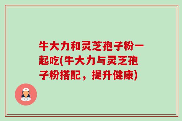牛大力和灵芝孢子粉一起吃(牛大力与灵芝孢子粉搭配,提升健康) 牛大力和灵芝孢子粉一起吃(牛大力与灵芝孢子粉搭配,提升健康)