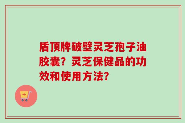 盾顶牌破壁灵芝孢子油胶囊?灵芝保健品的功效和使用方法? 盾顶牌破壁灵芝孢子油胶囊?灵芝保健品的功效和使用方法?