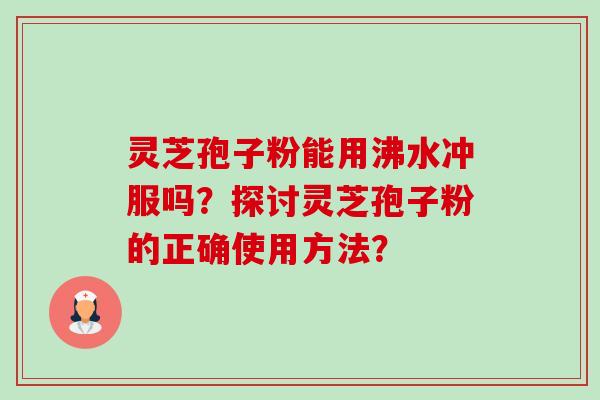 灵芝孢子粉能用沸水冲服吗?探讨灵芝孢子粉的正确使用方法? 灵芝孢子粉能用沸水冲服吗?探讨灵芝孢子粉的正确使用方法?