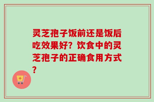 灵芝孢子饭前还是饭后吃效果好？饮食中的灵芝孢子的正确食用方式？