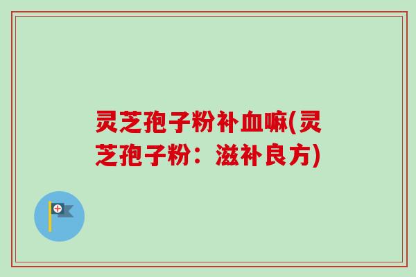灵芝孢子粉补嘛(灵芝孢子粉：滋补良方)