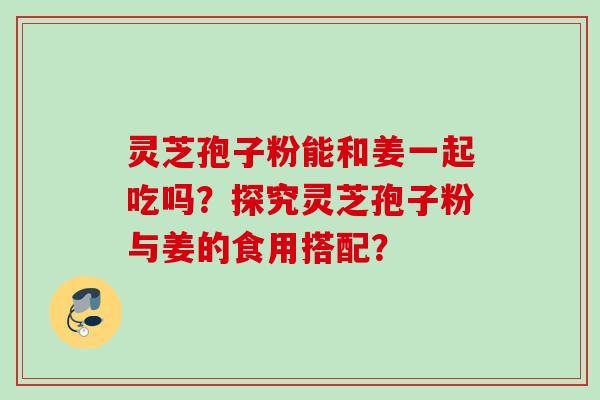 灵芝孢子粉能和姜一起吃吗?探究灵芝孢子粉与姜的食用搭配? 灵芝孢子粉能和姜一起吃吗?探究灵芝孢子粉与姜的食用搭配?