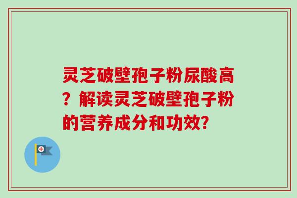 灵芝破壁孢子粉尿酸高?解读灵芝破壁孢子粉的营养成分和功效? 灵芝破壁孢子粉尿酸高?解读灵芝破壁孢子粉的营养成分和功效?