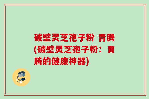 破壁灵芝孢子粉 青腾(破壁灵芝孢子粉:青腾的健康神器) 破壁灵芝孢子粉 青腾(破壁灵芝孢子粉:青腾的健康神器)