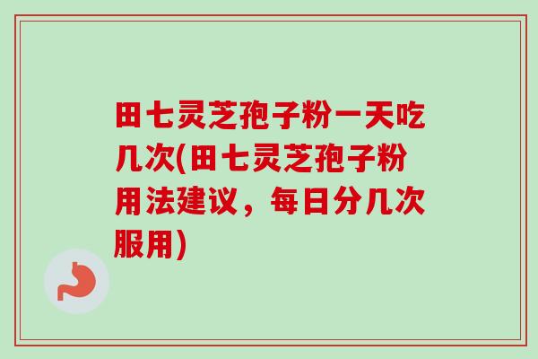 田七灵芝孢子粉一天吃几次(田七灵芝孢子粉用法建议，每日分几次服用)