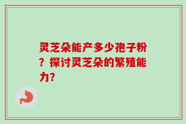 灵芝朵能产多少孢子粉？探讨灵芝朵的繁殖能力？