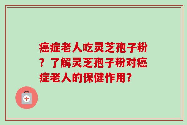 症老人吃灵芝孢子粉？了解灵芝孢子粉对症老人的保健作用？