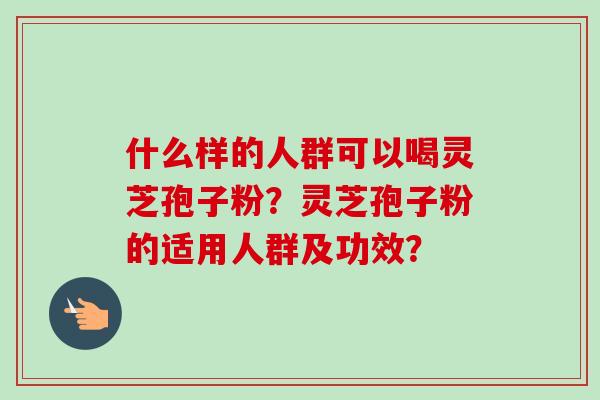 什么样的人群可以喝灵芝孢子粉？灵芝孢子粉的适用人群及功效？