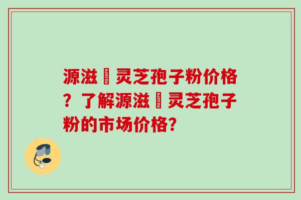 源滋湶灵芝孢子粉价格？了解源滋湶灵芝孢子粉的市场价格？