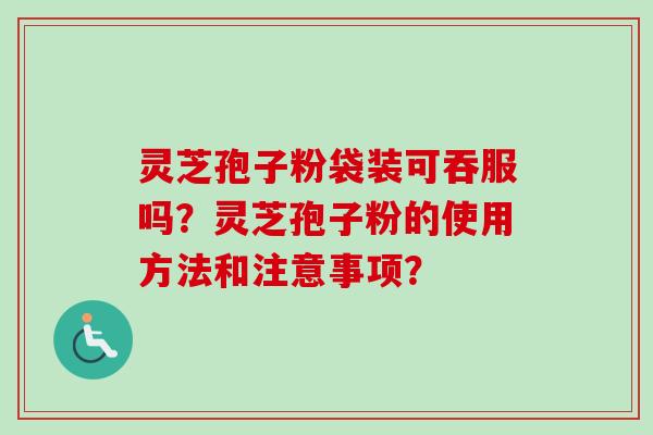 灵芝孢子粉袋装可吞服吗?灵芝孢子粉的使用方法和注意事项? 灵芝孢子粉袋装可吞服吗?灵芝孢子粉的使用方法和注意事项?