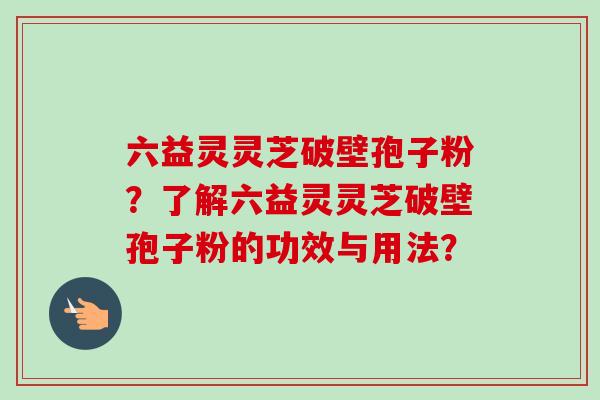 六益灵灵芝破壁孢子粉?了解六益灵灵芝破壁孢子粉的功效与用法? 六益灵灵芝破壁孢子粉?了解六益灵灵芝破壁孢子粉的功效与用法?
