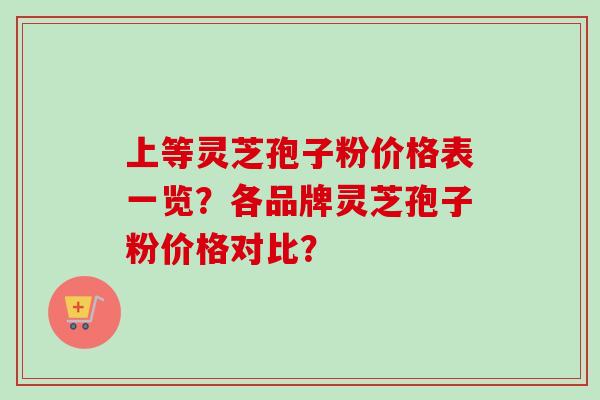 上等灵芝孢子粉价格表一览?各品牌灵芝孢子粉价格对比? 上等灵芝孢子粉价格表一览?各品牌灵芝孢子粉价格对比?
