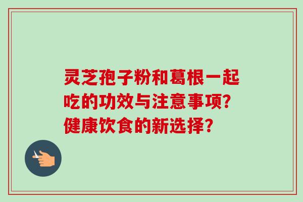 灵芝孢子粉和葛根一起吃的功效与注意事项？健康饮食的新选择？