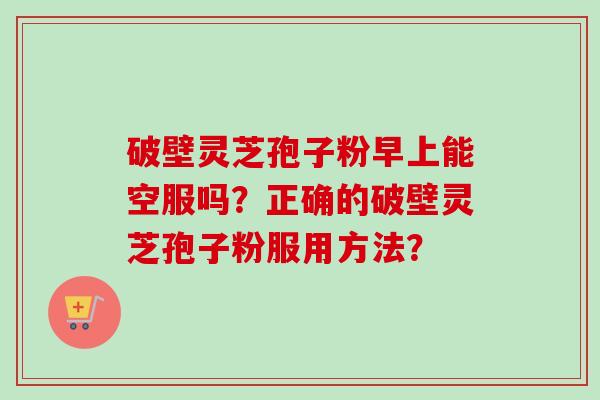 破壁灵芝孢子粉早上能空服吗?正确的破壁灵芝孢子粉服用方法? 破壁灵芝孢子粉早上能空服吗?正确的破壁灵芝孢子粉服用方法?