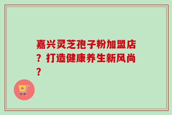 嘉兴灵芝孢子粉加盟店?打造健康养生新风尚? 嘉兴灵芝孢子粉加盟店?打造健康养生新风尚?