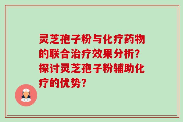 灵芝孢子粉与的联合效果分析?探讨灵芝孢子粉辅助的优势? 灵芝孢子粉与的联合效果分析?探讨灵芝孢子粉辅助的优势?
