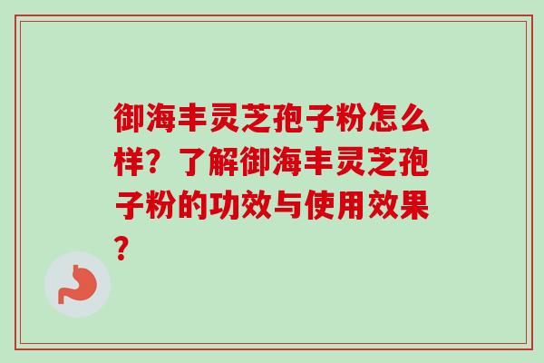 御海丰灵芝孢子粉怎么样？了解御海丰灵芝孢子粉的功效与使用效果？