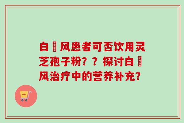 白癲风患者可否饮用灵芝孢子粉??探讨白癲风中的营养补充? 白癲风患者可否饮用灵芝孢子粉??探讨白癲风中的营养补充?